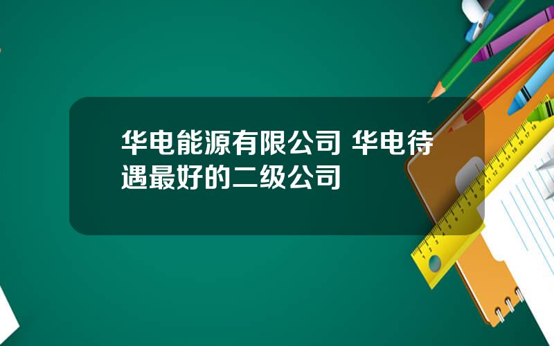 华电能源有限公司 华电待遇最好的二级公司